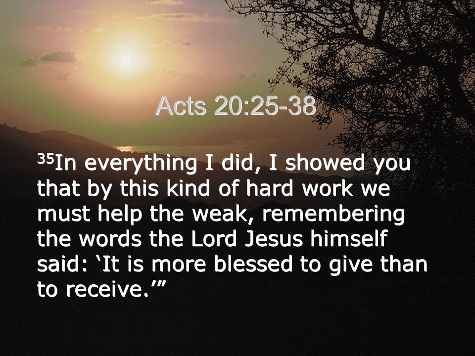 35 In everything I did, I showed you that by this kind of hard work we must help the weak, remembering the words the Lord Jesus himself said: ‘It is more blessed to give than to receive.’ Acts 20:25-38