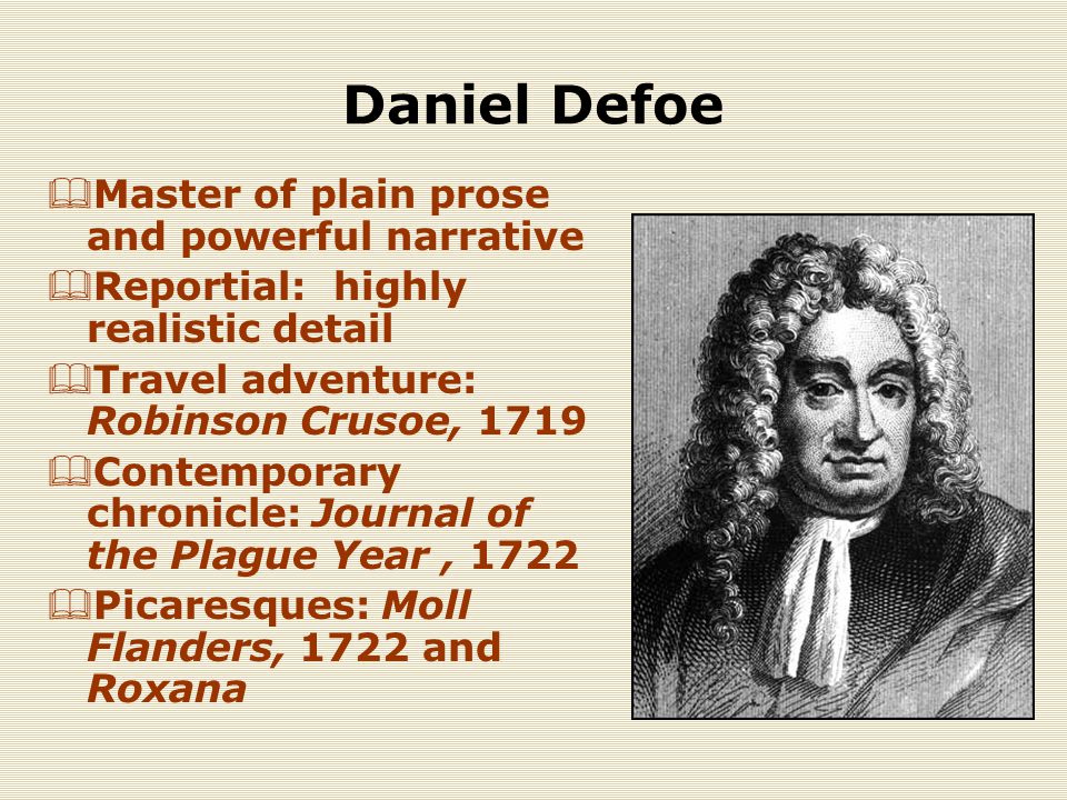 Daniel Defoe  Master of plain prose and powerful narrative  Reportial: highly realistic detail  Travel adventure: Robinson Crusoe, 1719  Contemporary chronicle: Journal of the Plague Year, 1722  Picaresques: Moll Flanders, 1722 and Roxana