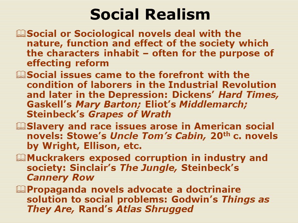 Social Realism  Social or Sociological novels deal with the nature, function and effect of the society which the characters inhabit – often for the purpose of effecting reform  Social issues came to the forefront with the condition of laborers in the Industrial Revolution and later in the Depression: Dickens’ Hard Times, Gaskell’s Mary Barton; Eliot’s Middlemarch; Steinbeck’s Grapes of Wrath  Slavery and race issues arose in American social novels: Stowe’s Uncle Tom’s Cabin, 20 th c.