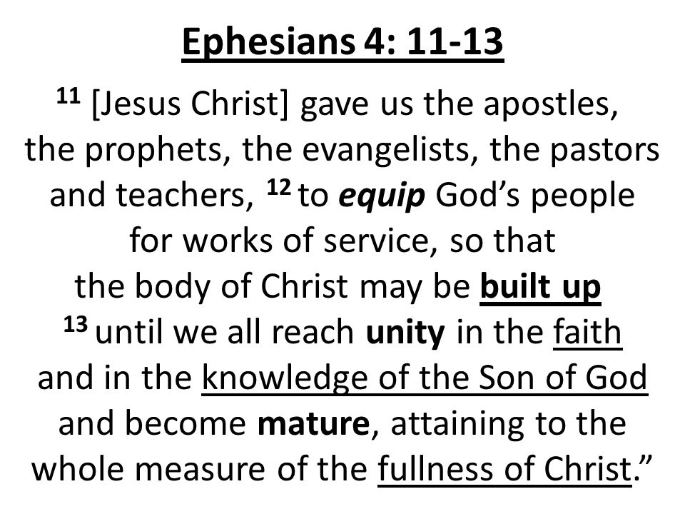 Ephesians 4: [Jesus Christ] gave us the apostles, the prophets, the evangelists, the pastors and teachers, 12 to equip God’s people for works of service, so that the body of Christ may be built up 13 until we all reach unity in the faith and in the knowledge of the Son of God and become mature, attaining to the whole measure of the fullness of Christ.