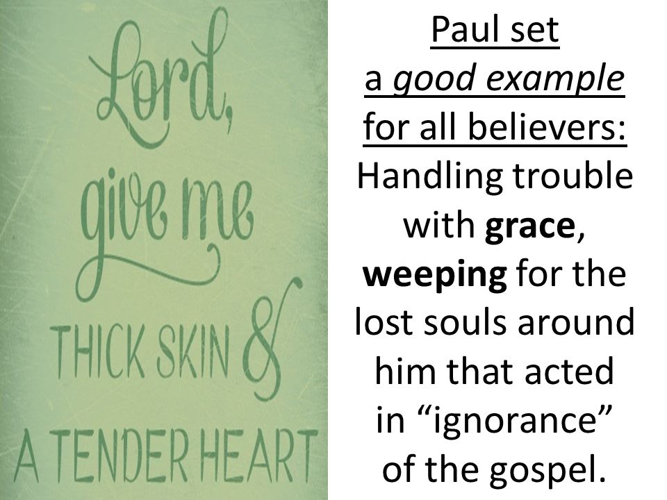 Paul set a good example for all believers: Handling trouble with grace, weeping for the lost souls around him that acted in ignorance of the gospel.