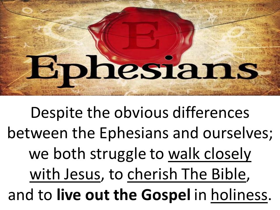 Despite the obvious differences between the Ephesians and ourselves; we both struggle to walk closely with Jesus, to cherish The Bible, and to live out the Gospel in holiness.
