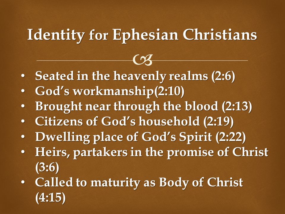  Identity for Ephesian Christians Seated in the heavenly realms (2:6) Seated in the heavenly realms (2:6) God’s workmanship(2:10) God’s workmanship(2:10) Brought near through the blood (2:13) Brought near through the blood (2:13) Citizens of God’s household (2:19) Citizens of God’s household (2:19) Dwelling place of God’s Spirit (2:22) Dwelling place of God’s Spirit (2:22) Heirs, partakers in the promise of Christ (3:6) Heirs, partakers in the promise of Christ (3:6) Called to maturity as Body of Christ (4:15) Called to maturity as Body of Christ (4:15)