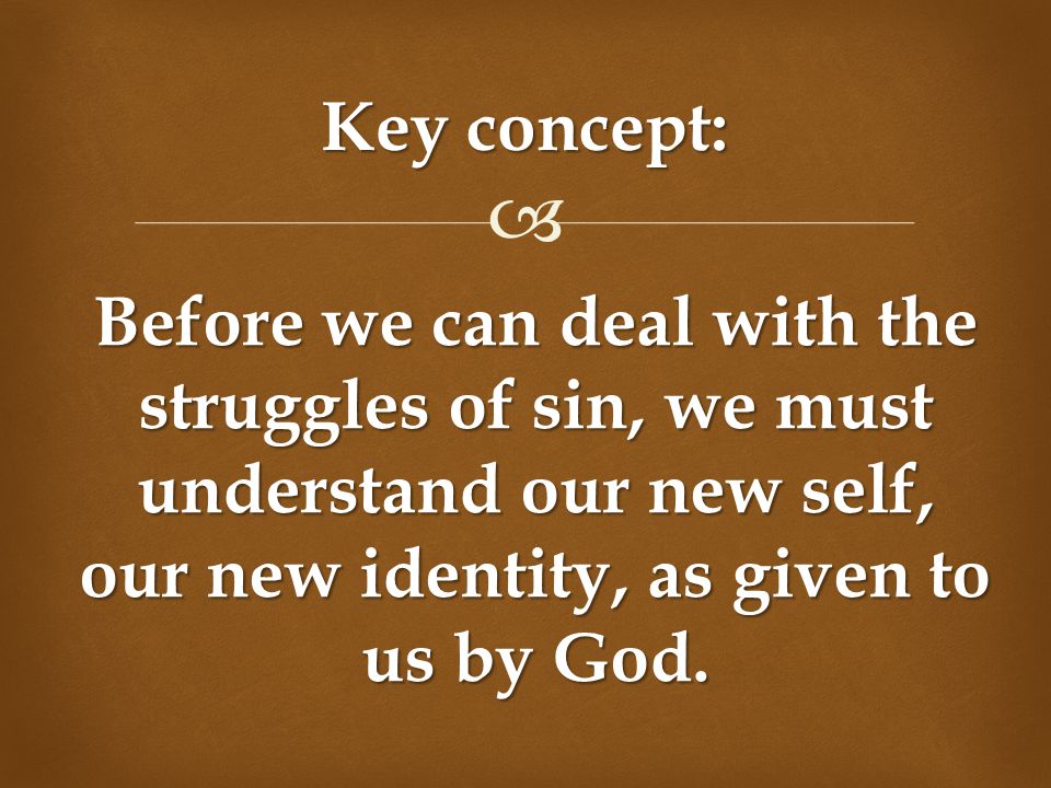  Key concept: Before we can deal with the struggles of sin, we must understand our new self, our new identity, as given to us by God.