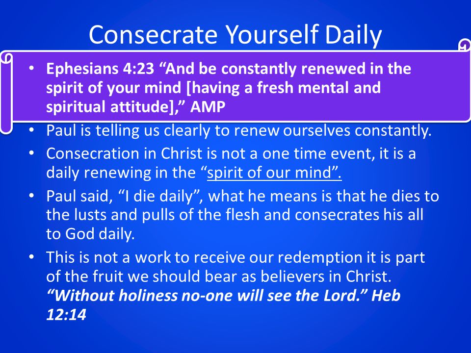 Consecrate Yourself Daily Ephesians 4:23 And be constantly renewed in the spirit of your mind [having a fresh mental and spiritual attitude], AMP Paul is telling us clearly to renew ourselves constantly.