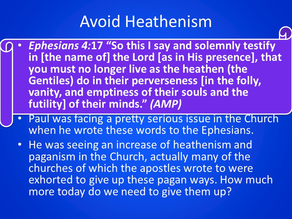 Avoid Heathenism Ephesians 4:17 So this I say and solemnly testify in [the name of] the Lord [as in His presence], that you must no longer live as the heathen (the Gentiles) do in their perverseness [in the folly, vanity, and emptiness of their souls and the futility] of their minds. (AMP) Paul was facing a pretty serious issue in the Church when he wrote these words to the Ephesians.