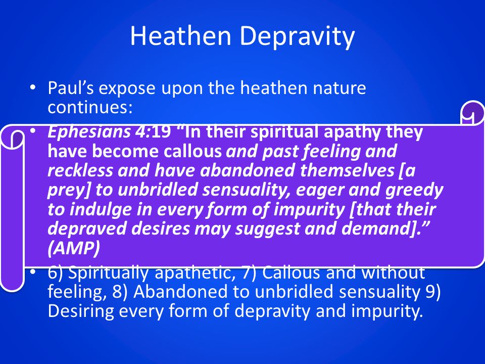Heathen Depravity Paul’s expose upon the heathen nature continues: Ephesians 4:19 In their spiritual apathy they have become callous and past feeling and reckless and have abandoned themselves [a prey] to unbridled sensuality, eager and greedy to indulge in every form of impurity [that their depraved desires may suggest and demand]. (AMP) 6) Spiritually apathetic, 7) Callous and without feeling, 8) Abandoned to unbridled sensuality 9) Desiring every form of depravity and impurity.
