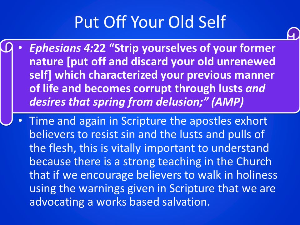 Put Off Your Old Self Ephesians 4:22 Strip yourselves of your former nature [put off and discard your old unrenewed self] which characterized your previous manner of life and becomes corrupt through lusts and desires that spring from delusion; (AMP) Time and again in Scripture the apostles exhort believers to resist sin and the lusts and pulls of the flesh, this is vitally important to understand because there is a strong teaching in the Church that if we encourage believers to walk in holiness using the warnings given in Scripture that we are advocating a works based salvation.