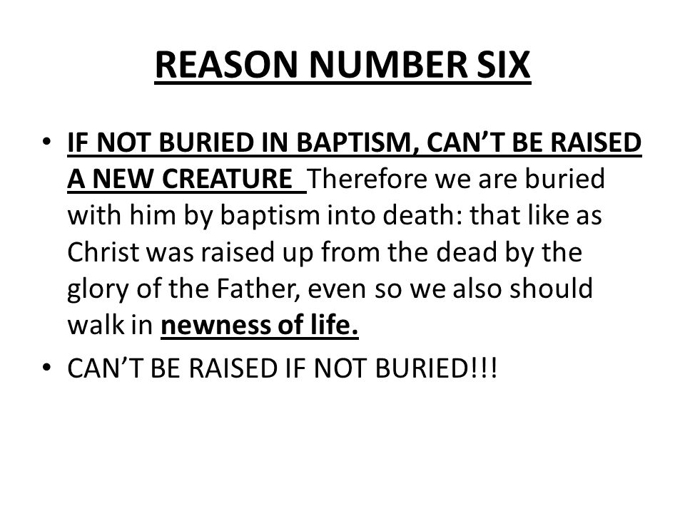 REASON NUMBER SIX IF NOT BURIED IN BAPTISM, CAN’T BE RAISED A NEW CREATURE Therefore we are buried with him by baptism into death: that like as Christ was raised up from the dead by the glory of the Father, even so we also should walk in newness of life.