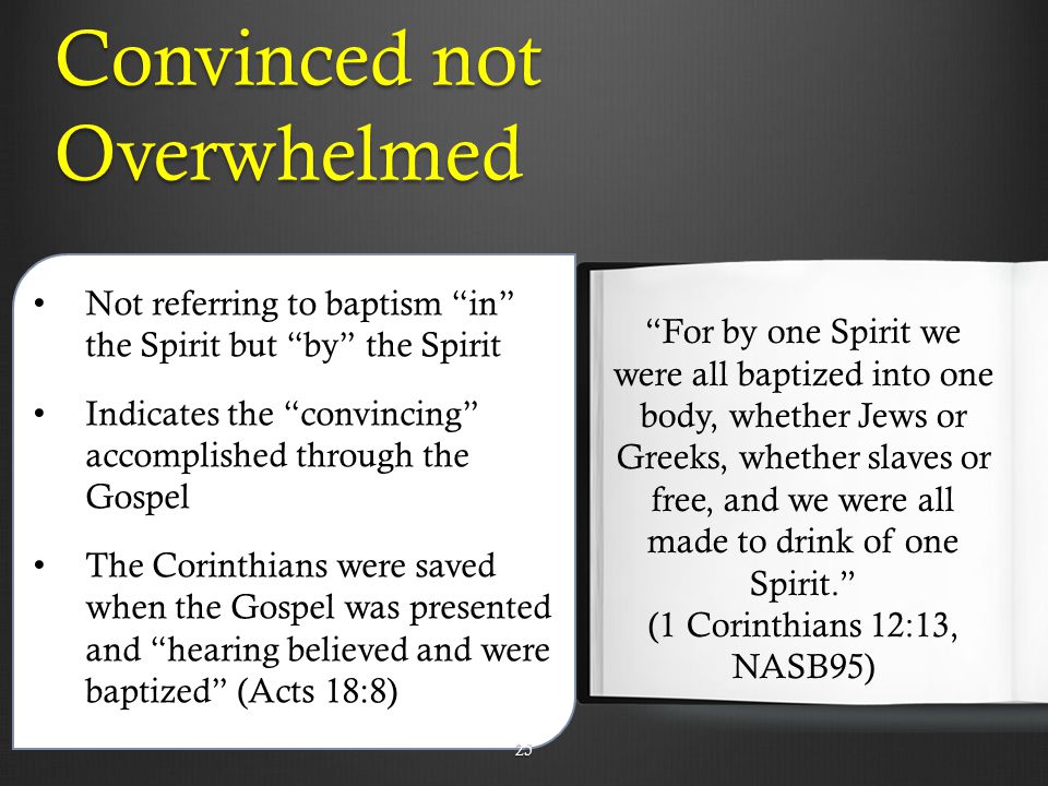 Convinced not Overwhelmed Not referring to baptism in the Spirit but by the Spirit Indicates the convincing accomplished through the Gospel The Corinthians were saved when the Gospel was presented and hearing believed and were baptized (Acts 18:8) For by one Spirit we were all baptized into one body, whether Jews or Greeks, whether slaves or free, and we were all made to drink of one Spirit. (1 Corinthians 12:13, NASB95) 25
