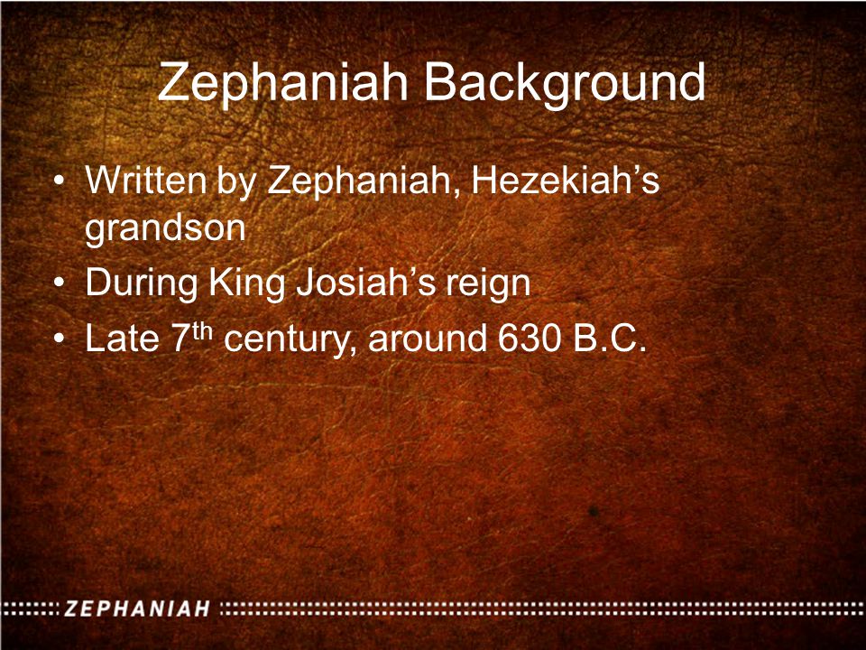 Zephaniah Background Written by Zephaniah, Hezekiah’s grandson During King Josiah’s reign Late 7 th century, around 630 B.C.