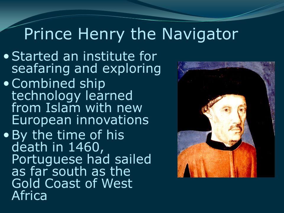 Prince Henry the Navigator Started an institute for seafaring and exploring Combined ship technology learned from Islam with new European innovations By the time of his death in 1460, Portuguese had sailed as far south as the Gold Coast of West Africa