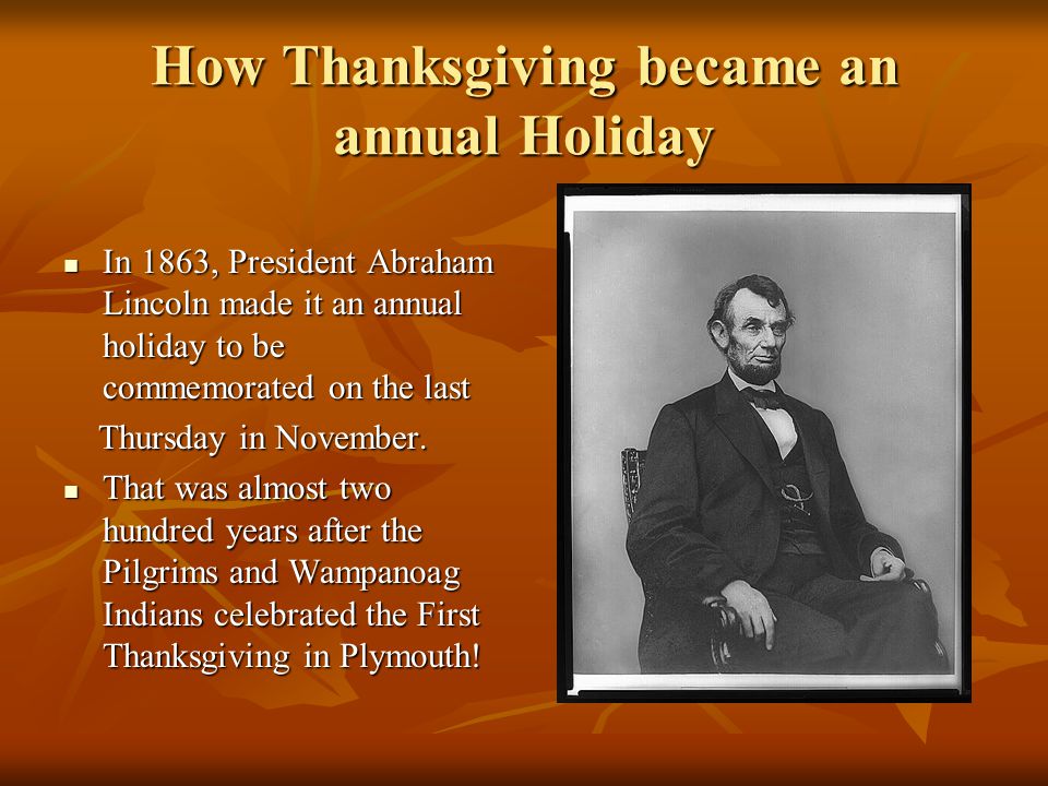How Thanksgiving became an annual Holiday In 1863, President Abraham Lincoln made it an annual holiday to be commemorated on the last In 1863, President Abraham Lincoln made it an annual holiday to be commemorated on the last Thursday in November.