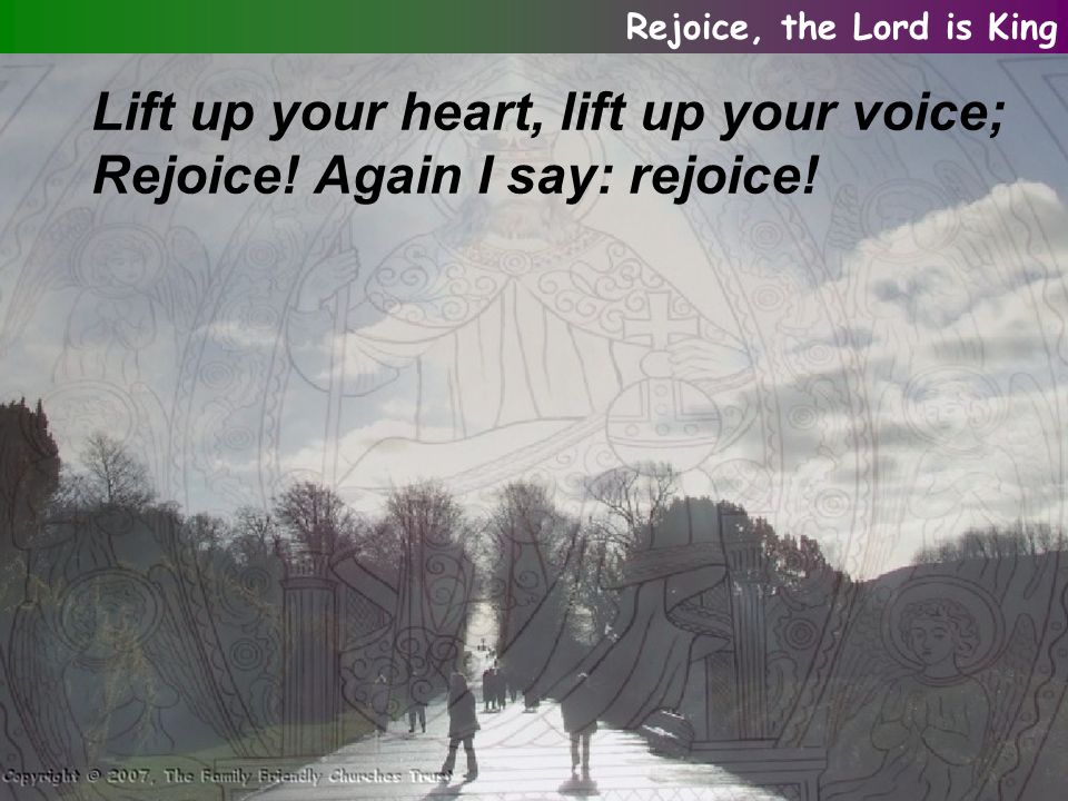 Lift up your heart, lift up your voice; Rejoice! Again I say: rejoice! Rejoice, the Lord is King