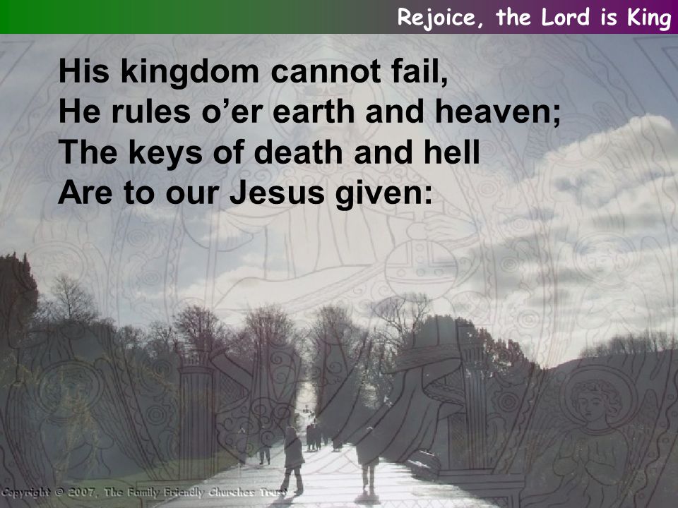 His kingdom cannot fail, He rules o’er earth and heaven; The keys of death and hell Are to our Jesus given: Rejoice, the Lord is King