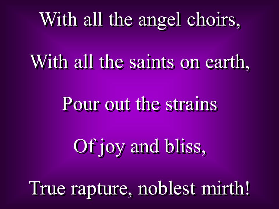 With all the angel choirs, With all the saints on earth, Pour out the strains Of joy and bliss, True rapture, noblest mirth.