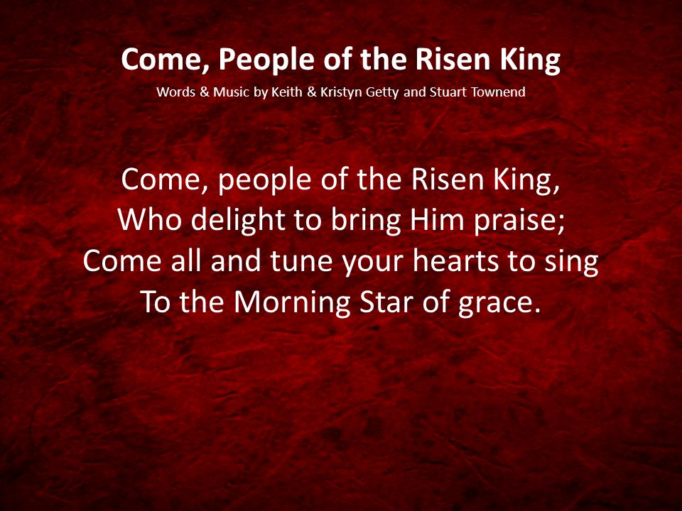 Come, People of the Risen King Words & Music by Keith & Kristyn Getty and Stuart Townend Come, people of the Risen King, Who delight to bring Him praise; Come all and tune your hearts to sing To the Morning Star of grace.