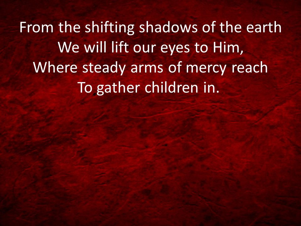 From the shifting shadows of the earth We will lift our eyes to Him, Where steady arms of mercy reach To gather children in.