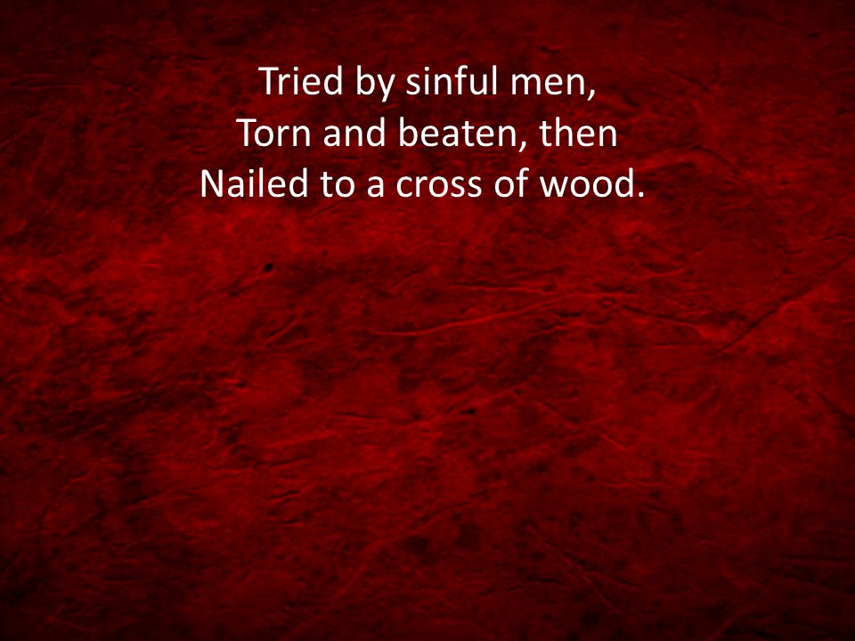 Tried by sinful men, Torn and beaten, then Nailed to a cross of wood.