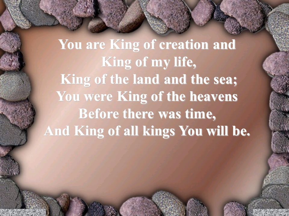 You are King of creation and King of my life, King of my life, King of the land and the sea; King of the land and the sea; You were King of the heavens Before there was time, And King of all kings You will be.