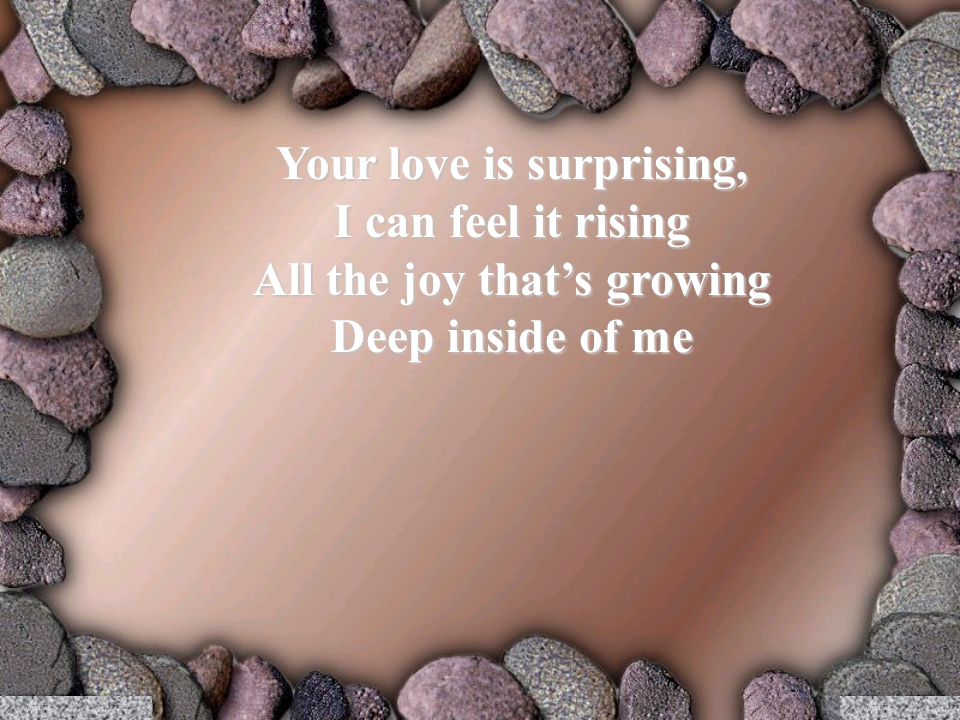 Your love is surprising, I can feel it rising All the joy that’s growing Deep inside of me