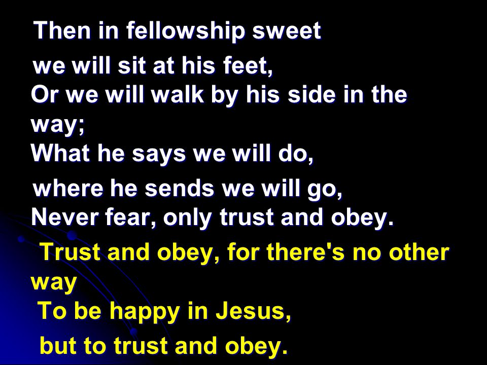 Then in fellowship sweet Then in fellowship sweet we will sit at his feet, Or we will walk by his side in the way; What he says we will do, we will sit at his feet, Or we will walk by his side in the way; What he says we will do, where he sends we will go, Never fear, only trust and obey.
