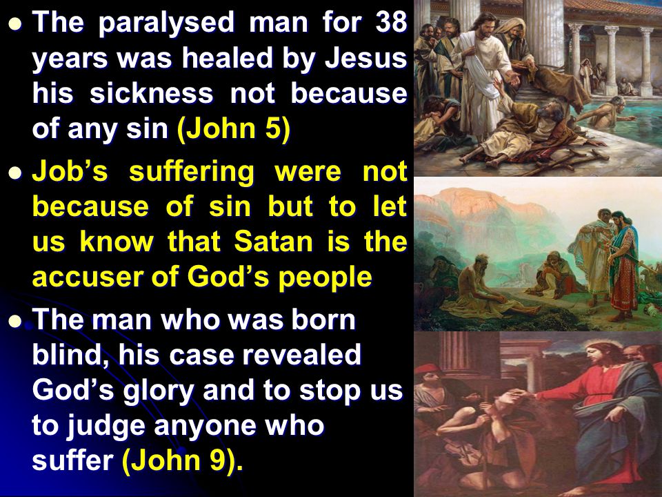 The paralysed man for 38 years was healed by Jesus his sickness not because of any sin (John 5) The paralysed man for 38 years was healed by Jesus his sickness not because of any sin (John 5) Job’s suffering were not because of sin but to let us know that Satan is the accuser of God’s people Job’s suffering were not because of sin but to let us know that Satan is the accuser of God’s people The man who was born blind, his case revealed God’s glory and to stop us to judge anyone who suffer (John 9).