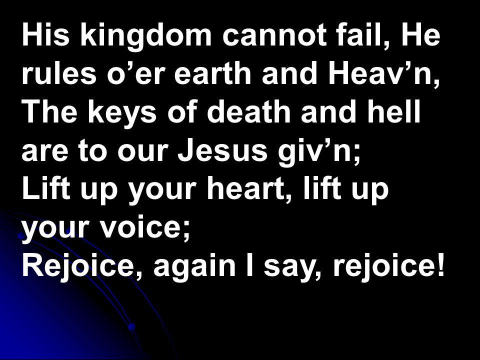 His kingdom cannot fail, He rules o’er earth and Heav’n, The keys of death and hell are to our Jesus giv’n; Lift up your heart, lift up your voice; Rejoice, again I say, rejoice!