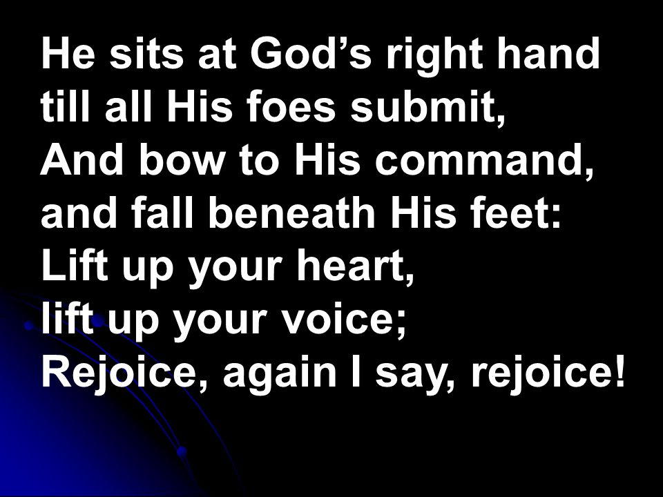 He sits at God’s right hand till all His foes submit, And bow to His command, and fall beneath His feet: Lift up your heart, lift up your voice; Rejoice, again I say, rejoice!