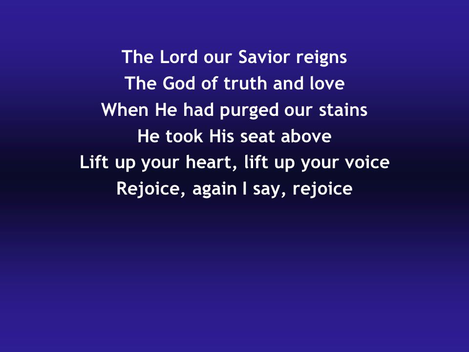 The Lord our Savior reigns The God of truth and love When He had purged our stains He took His seat above Lift up your heart, lift up your voice Rejoice, again I say, rejoice