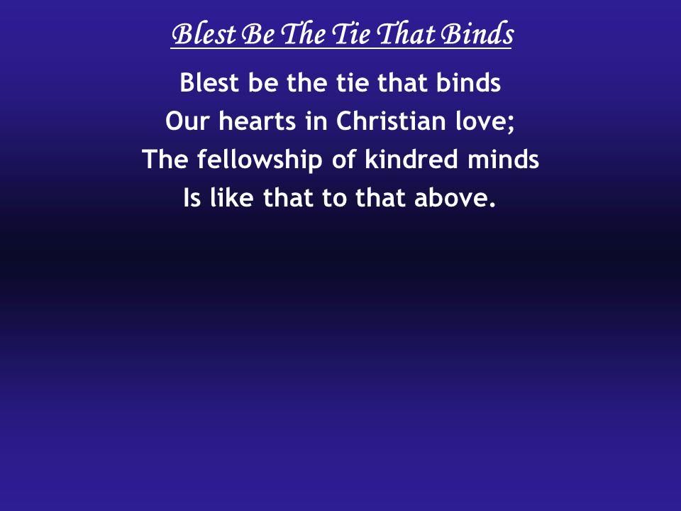 Blest be the tie that binds Our hearts in Christian love; The fellowship of kindred minds Is like that to that above.