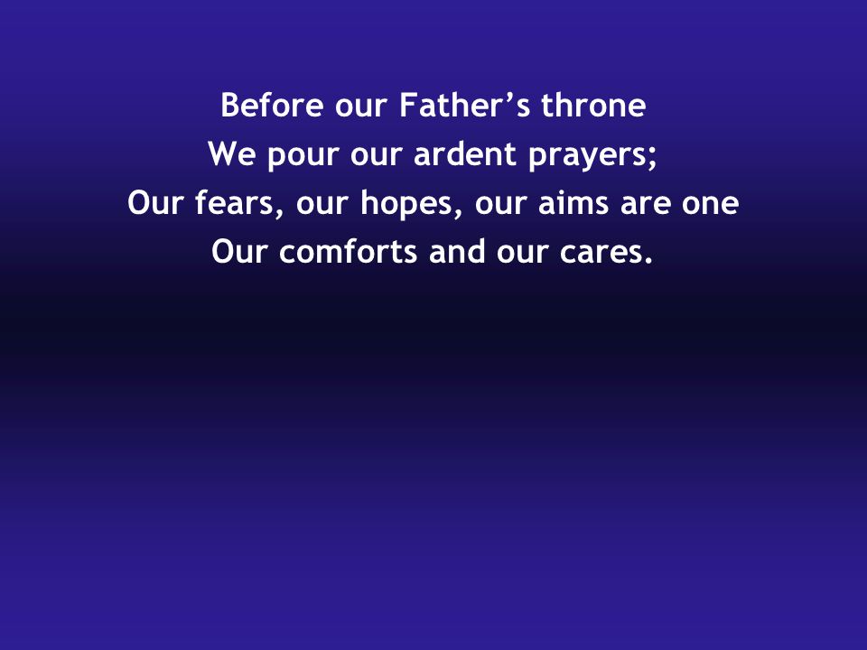 Before our Father’s throne We pour our ardent prayers; Our fears, our hopes, our aims are one Our comforts and our cares.