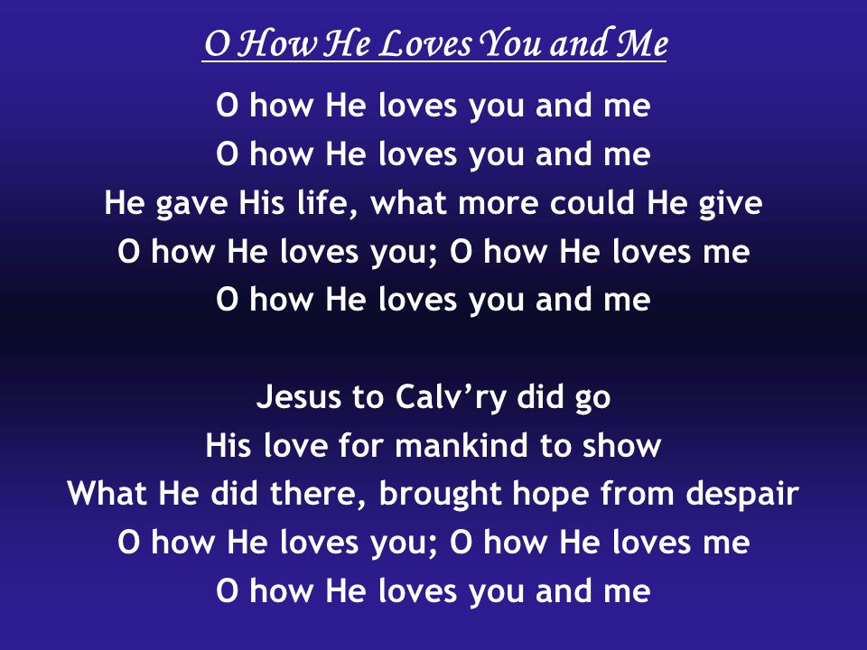 O how He loves you and me He gave His life, what more could He give O how He loves you; O how He loves me O how He loves you and me Jesus to Calv’ry did go His love for mankind to show What He did there, brought hope from despair O how He loves you; O how He loves me O how He loves you and me O How He Loves You and Me