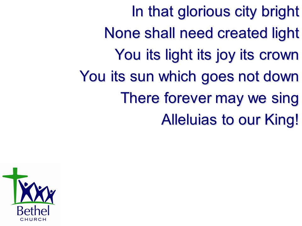 In that glorious city bright None shall need created light You its light its joy its crown You its sun which goes not down There forever may we sing Alleluias to our King!