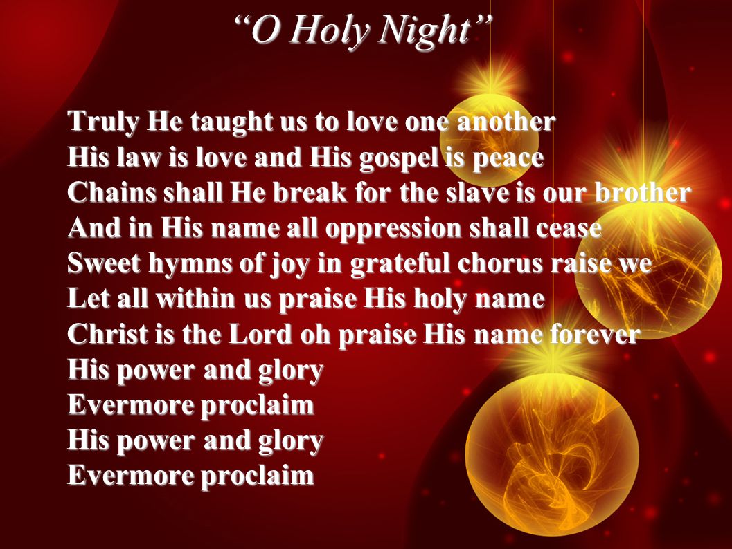 O Holy Night Truly He taught us to love one another His law is love and His gospel is peace Chains shall He break for the slave is our brother And in His name all oppression shall cease Sweet hymns of joy in grateful chorus raise we Let all within us praise His holy name Christ is the Lord oh praise His name forever His power and glory Evermore proclaim His power and glory Evermore proclaim