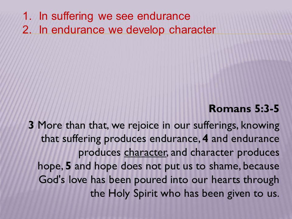 Romans 5:3-5 3 More than that, we rejoice in our sufferings, knowing that suffering produces endurance, 4 and endurance produces character, and character produces hope, 5 and hope does not put us to shame, because God s love has been poured into our hearts through the Holy Spirit who has been given to us.