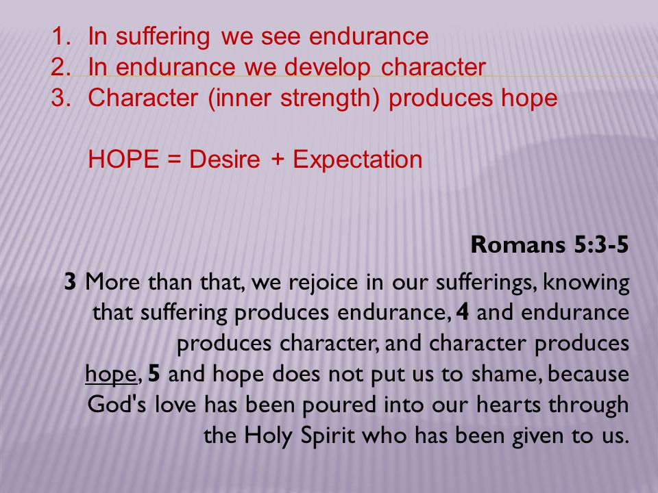 Romans 5:3-5 3 More than that, we rejoice in our sufferings, knowing that suffering produces endurance, 4 and endurance produces character, and character produces hope, 5 and hope does not put us to shame, because God s love has been poured into our hearts through the Holy Spirit who has been given to us.