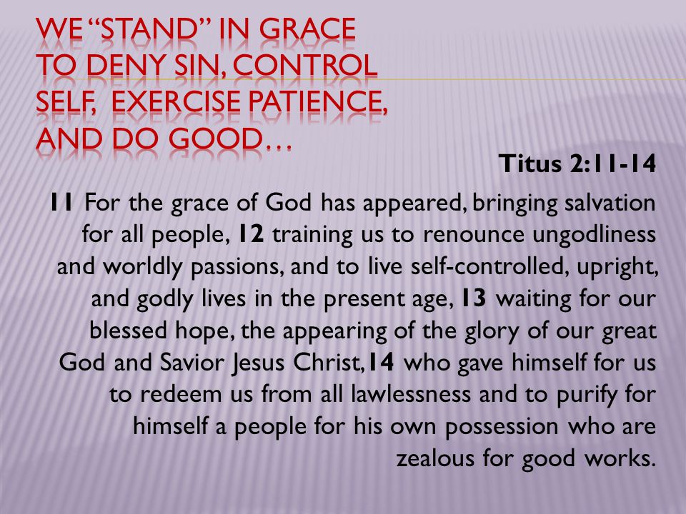 Titus 2: For the grace of God has appeared, bringing salvation for all people, 12 training us to renounce ungodliness and worldly passions, and to live self-controlled, upright, and godly lives in the present age, 13 waiting for our blessed hope, the appearing of the glory of our great God and Savior Jesus Christ,14 who gave himself for us to redeem us from all lawlessness and to purify for himself a people for his own possession who are zealous for good works.