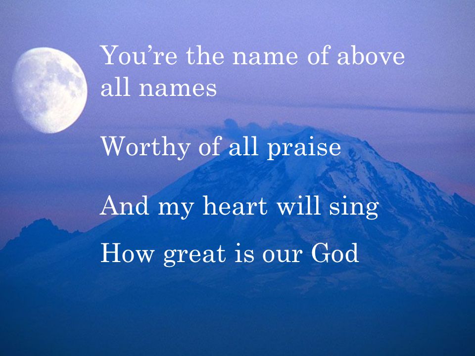 You’re the name of above all names Worthy of all praise And my heart will sing How great is our God