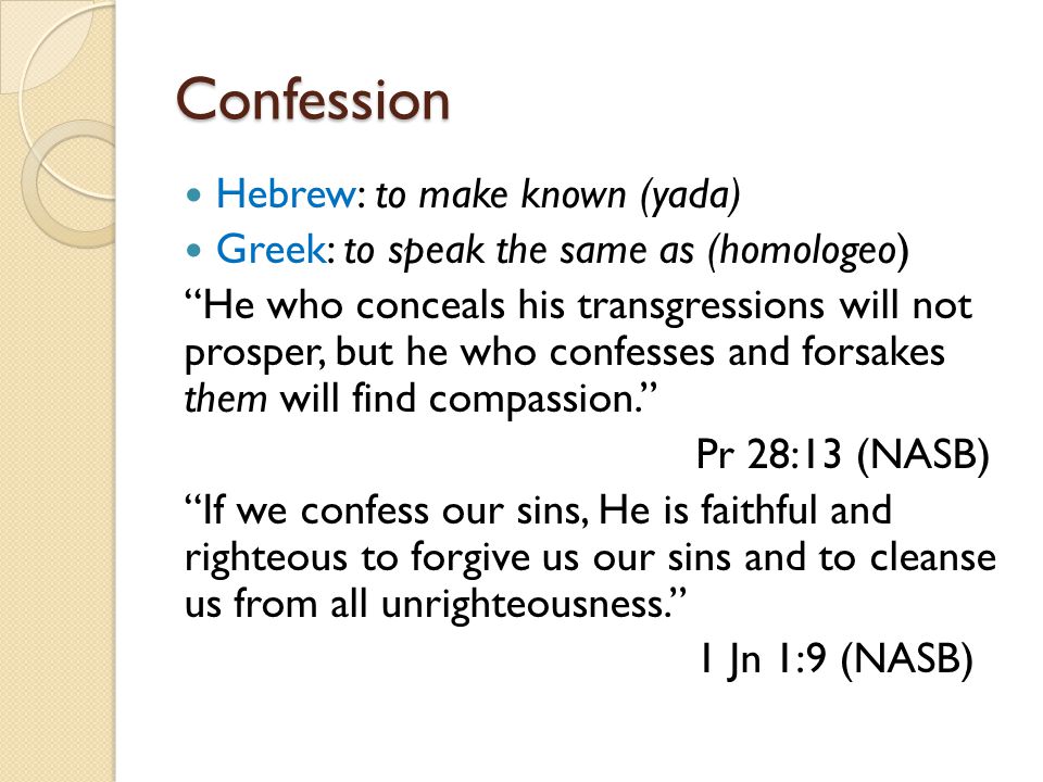 Confession Hebrew: to make known (yada) Greek: to speak the same as (homologeo) He who conceals his transgressions will not prosper, but he who confesses and forsakes them will find compassion. Pr 28:13 (NASB) If we confess our sins, He is faithful and righteous to forgive us our sins and to cleanse us from all unrighteousness. 1 Jn 1:9 (NASB)