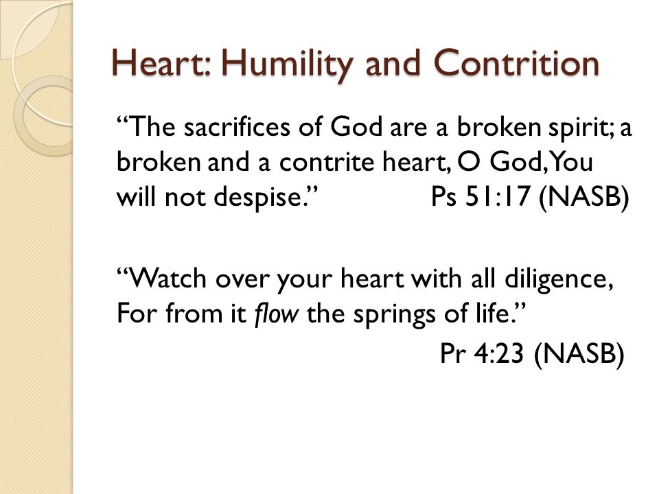 Heart: Humility and Contrition The sacrifices of God are a broken spirit; a broken and a contrite heart, O God, You will not despise. Ps 51:17 (NASB) Watch over your heart with all diligence, For from it flow the springs of life. Pr 4:23 (NASB)