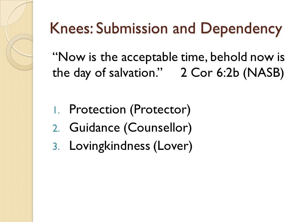 Knees: Submission and Dependency Now is the acceptable time, behold now is the day of salvation. 2 Cor 6:2b (NASB) 1.