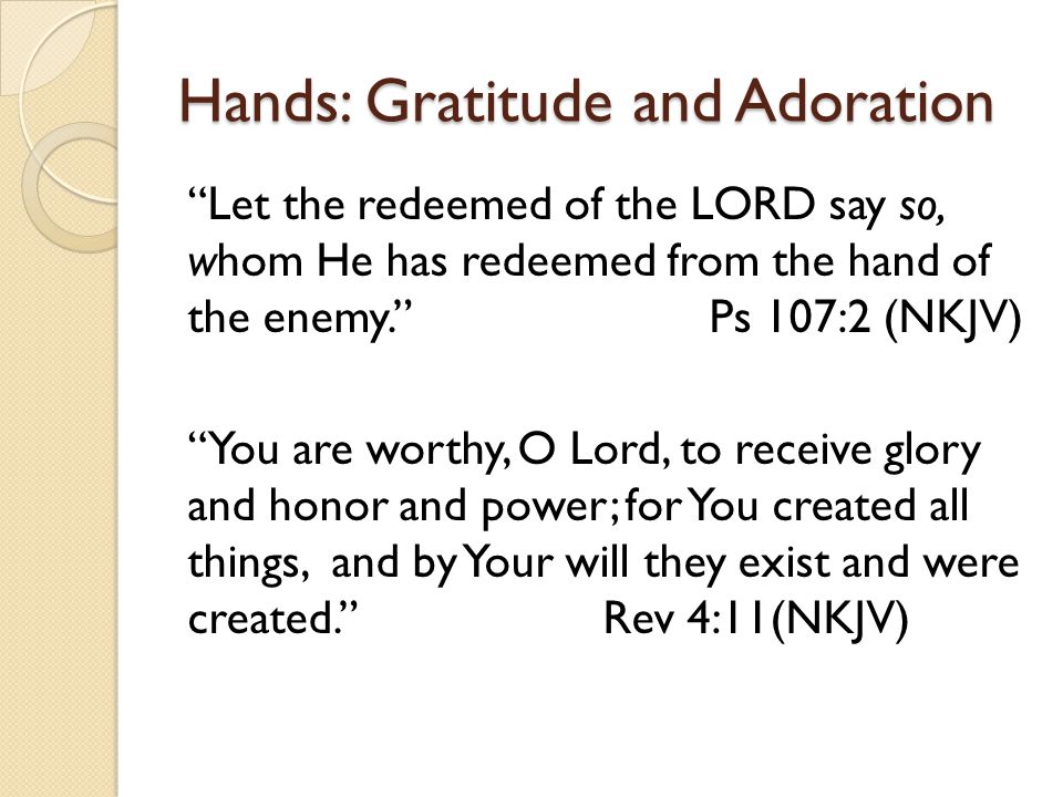 Hands: Gratitude and Adoration Let the redeemed of the LORD say so, whom He has redeemed from the hand of the enemy. Ps 107:2 (NKJV) You are worthy, O Lord, to receive glory and honor and power; for You created all things, and by Your will they exist and were created. Rev 4:11(NKJV)