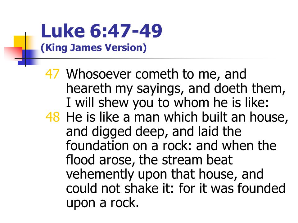 Luke 6:47-49 (King James Version) 47Whosoever cometh to me, and heareth my sayings, and doeth them, I will shew you to whom he is like: 48He is like a man which built an house, and digged deep, and laid the foundation on a rock: and when the flood arose, the stream beat vehemently upon that house, and could not shake it: for it was founded upon a rock.