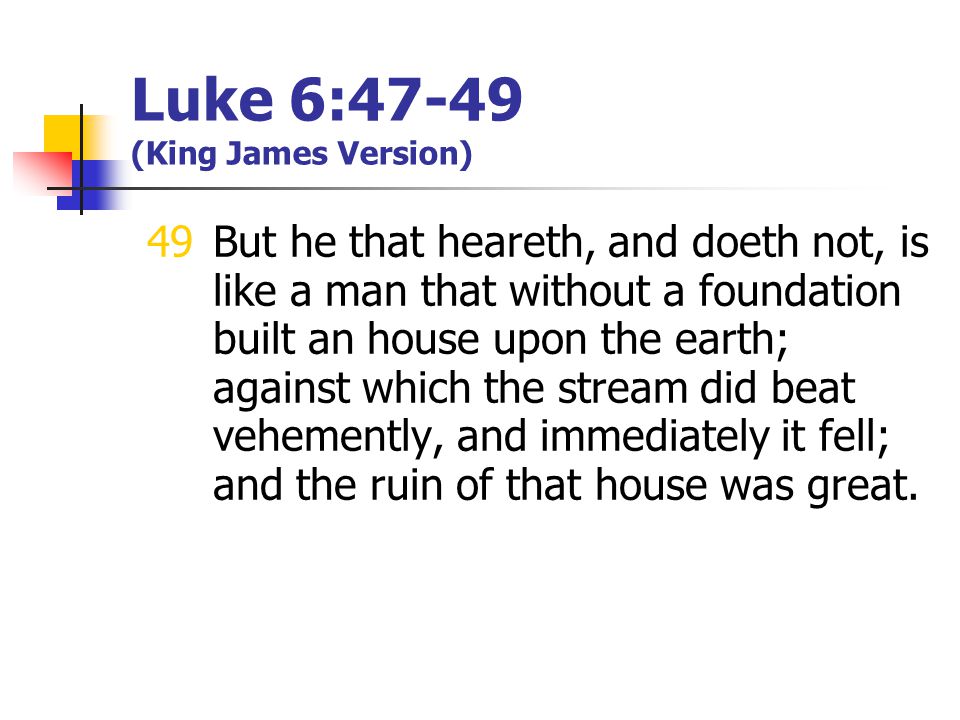 Luke 6:47-49 (King James Version) 49But he that heareth, and doeth not, is like a man that without a foundation built an house upon the earth; against which the stream did beat vehemently, and immediately it fell; and the ruin of that house was great.
