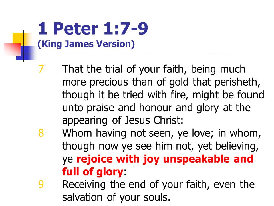 1 Peter 1:7-9 (King James Version) 7That the trial of your faith, being much more precious than of gold that perisheth, though it be tried with fire, might be found unto praise and honour and glory at the appearing of Jesus Christ: 8Whom having not seen, ye love; in whom, though now ye see him not, yet believing, ye rejoice with joy unspeakable and full of glory: 9Receiving the end of your faith, even the salvation of your souls.