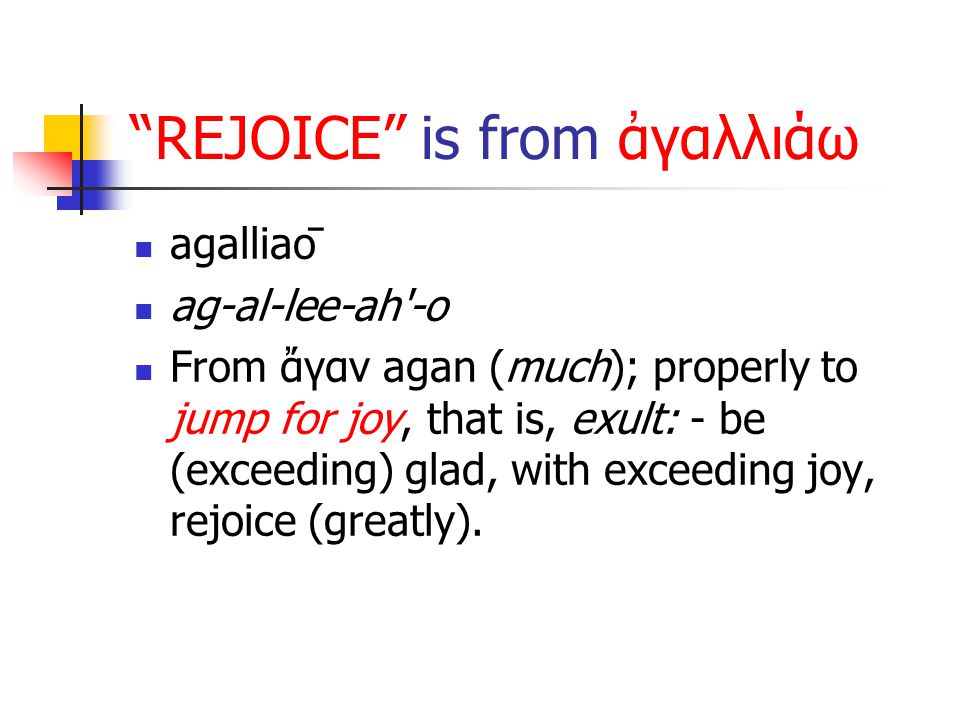 REJOICE is from ἀγαλλιάω agalliaō ag-al-lee-ah -o From ἄγαν agan (much); properly to jump for joy, that is, exult: - be (exceeding) glad, with exceeding joy, rejoice (greatly).