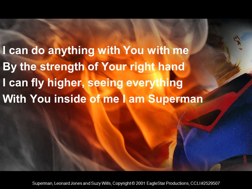 I can do anything with You with me By the strength of Your right hand I can fly higher, seeing everything With You inside of me I am Superman Superman, Leonard Jones and Suzy Wills, Copyright © 2001 EagleStar Productions, CCLI #
