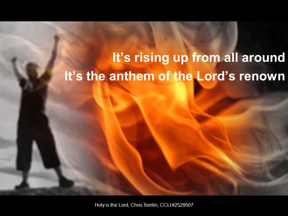 It’s rising up from all around It’s the anthem of the Lord’s renown Holy is the Lord, Chris Tomlin, CCLI #