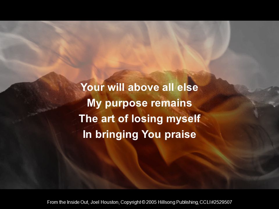 Your will above all else My purpose remains The art of losing myself In bringing You praise From the Inside Out, Joel Houston, Copyright © 2005 Hillsong Publishing, CCLI #